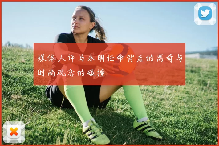 媒体人评马永明任命背后的离奇与时尚观念的碰撞