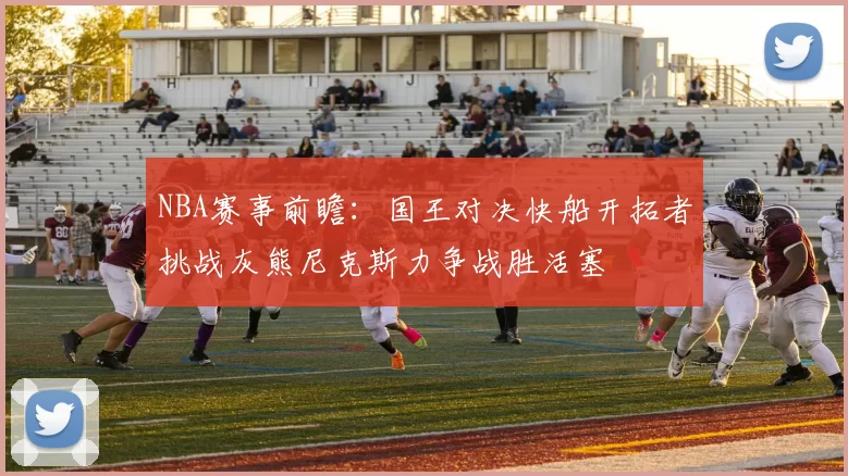 NBA赛事前瞻：国王对决快船开拓者挑战灰熊尼克斯力争战胜活塞