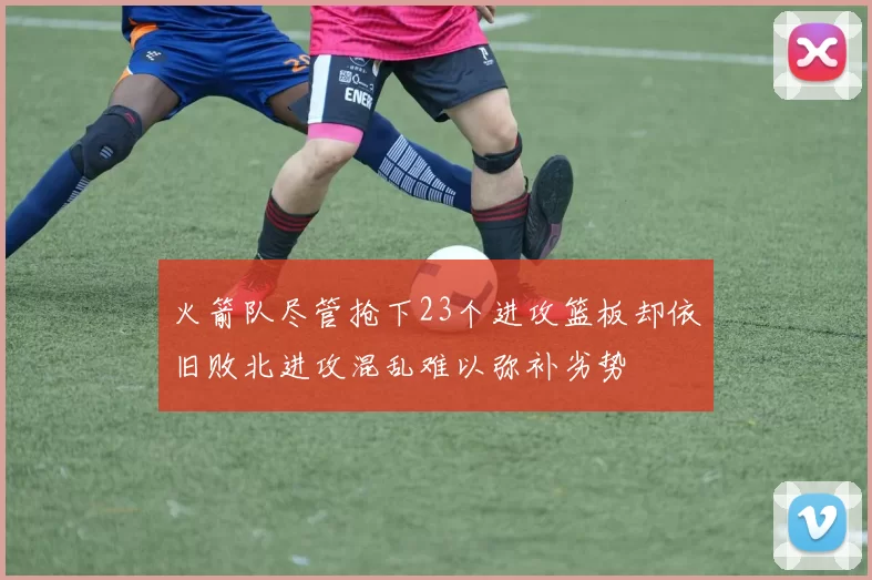 火箭队尽管抢下23个进攻篮板却依旧败北进攻混乱难以弥补劣势