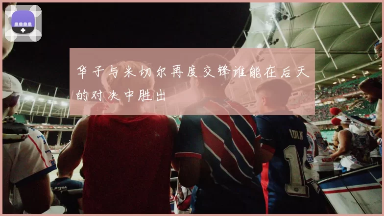 华子与米切尔再度交锋谁能在后天的对决中胜出