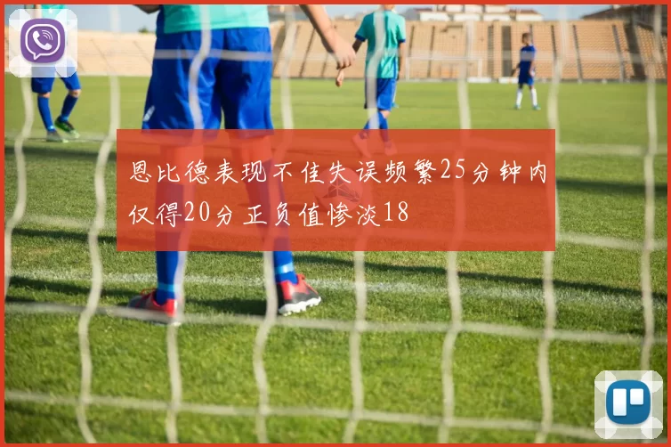 恩比德表现不佳失误频繁25分钟内仅得20分正负值惨淡18