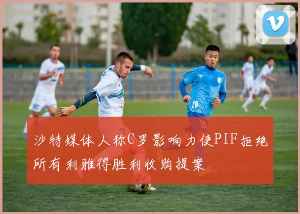 沙特媒体人称C罗影响力使PIF拒绝所有利雅得胜利收购提案