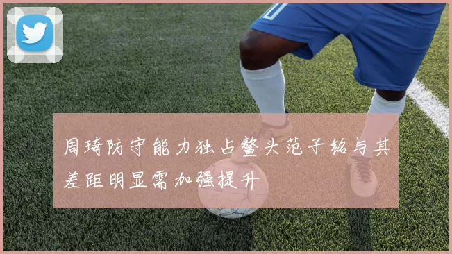 周琦防守能力独占鳌头范子铭与其差距明显需加强提升