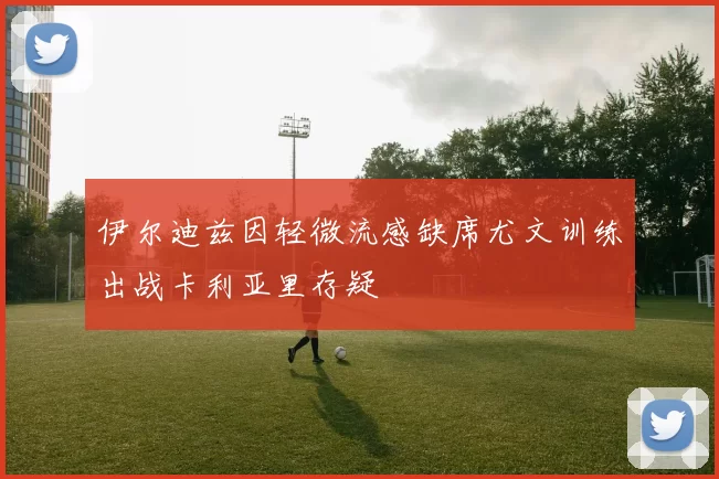 伊尔迪兹因轻微流感缺席尤文训练出战卡利亚里存疑