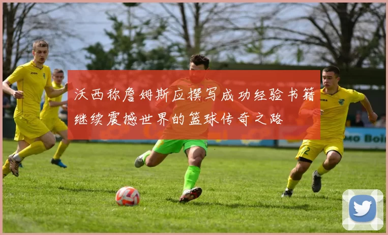 沃西称詹姆斯应撰写成功经验书籍继续震撼世界的篮球传奇之路